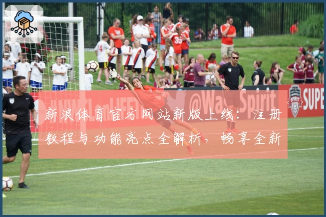 新浪体育官方网站新版上线：注册教程与功能亮点全解析，畅享全新使用体验