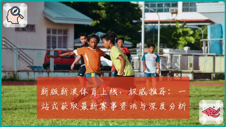 新版新浪体育上线，权威推荐：一站式获取最新赛事资讯与深度分析