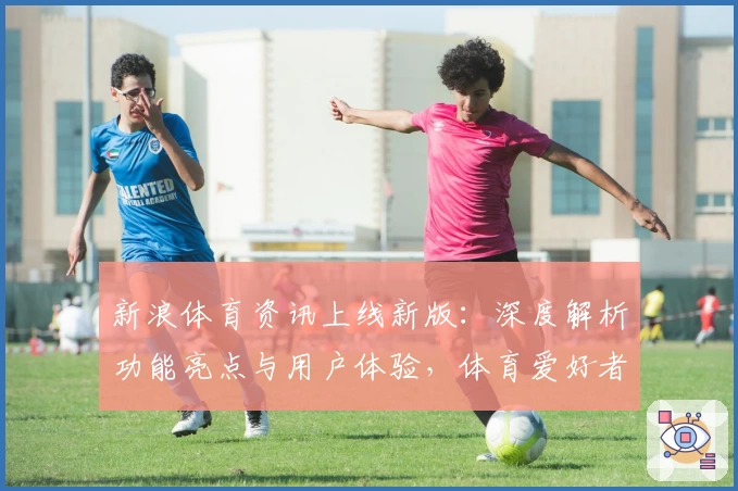 新浪体育资讯上线新版：深度解析功能亮点与用户体验，体育爱好者的必备指南