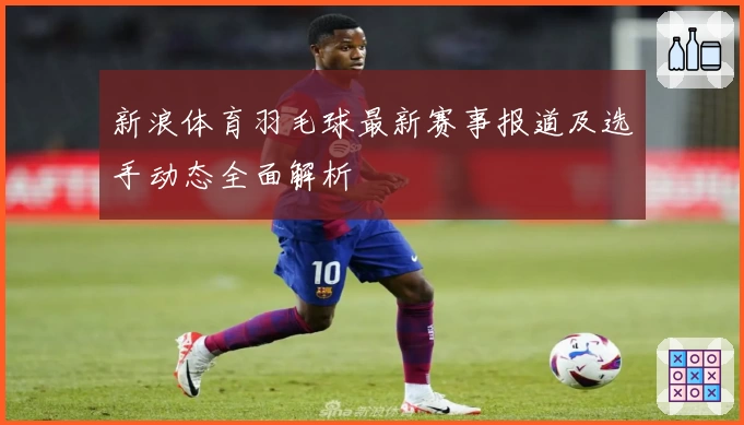 新浪体育羽毛球最新赛事报道及选手动态全面解析