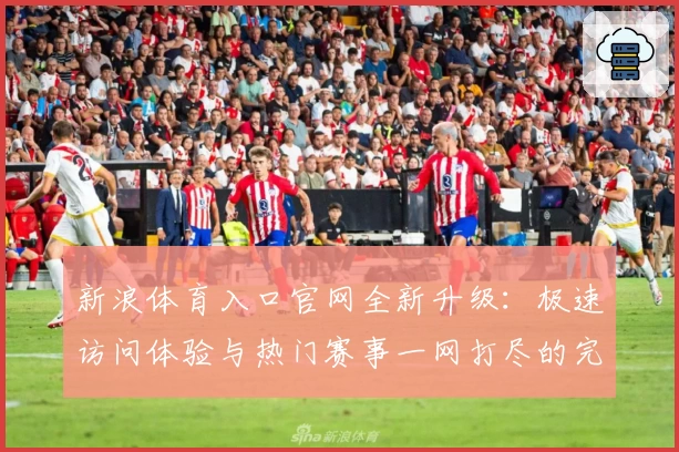 新浪体育入口官网全新升级：极速访问体验与热门赛事一网打尽的完整指南