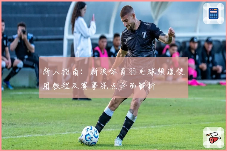 新人指南:新浪体育羽毛球频道使用教程及赛事亮点全面解析