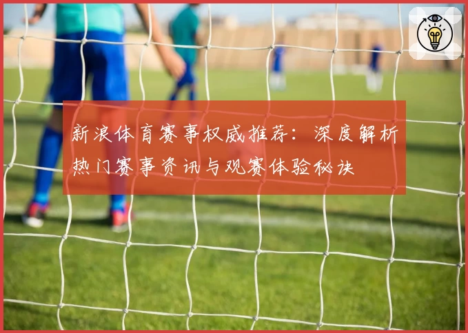 新浪体育赛事权威推荐：深度解析热门赛事资讯与观赛体验秘诀