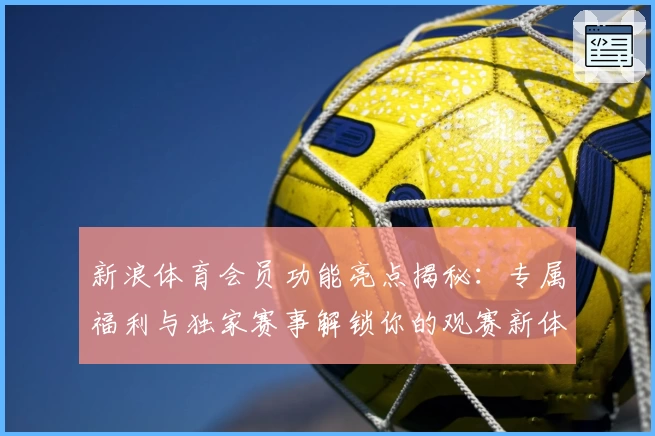 新浪体育会员功能亮点揭秘：专属福利与独家赛事解锁你的观赛新体验