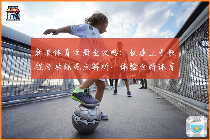 新浪体育注册全攻略：快速上手教程与功能亮点解析，体验全新体育资讯互动魅力