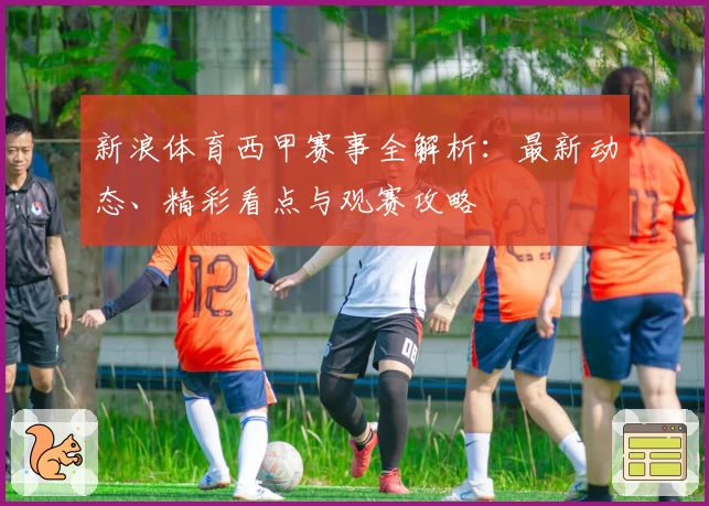 新浪体育西甲赛事全解析：最新动态、精彩看点与观赛攻略