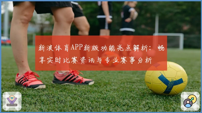 新浪体育APP新版功能亮点解析：畅享实时比赛资讯与专业赛事分析