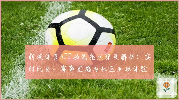 新浪体育APP功能亮点深度解析:实时比分、赛事直播与社区互动体验直击用户需求