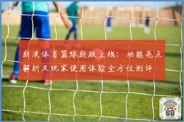 新浪体育篮球新版上线:功能亮点解析及玩家使用体验全方位测评