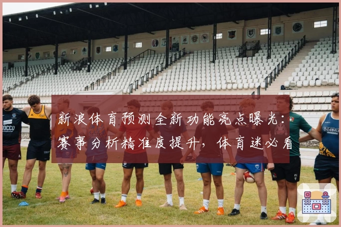 新浪体育预测全新功能亮点曝光：赛事分析精准度提升，体育迷必看指南