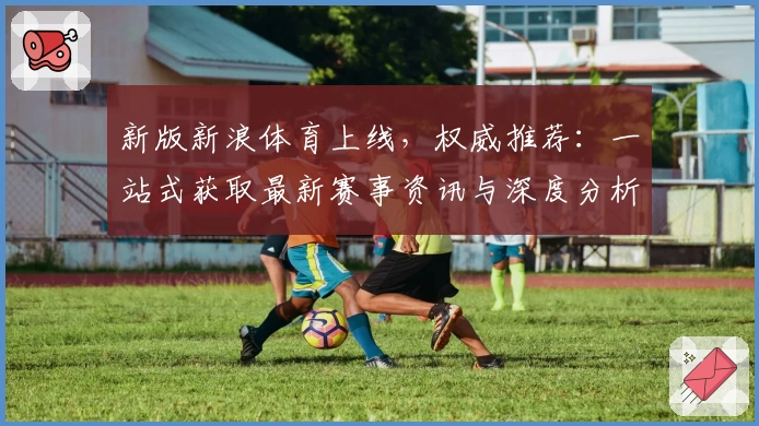 新版新浪体育上线，权威推荐：一站式获取最新赛事资讯与深度分析