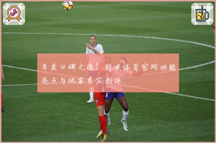 年度口碑之选！新浪体育官网功能亮点与玩家真实测评
