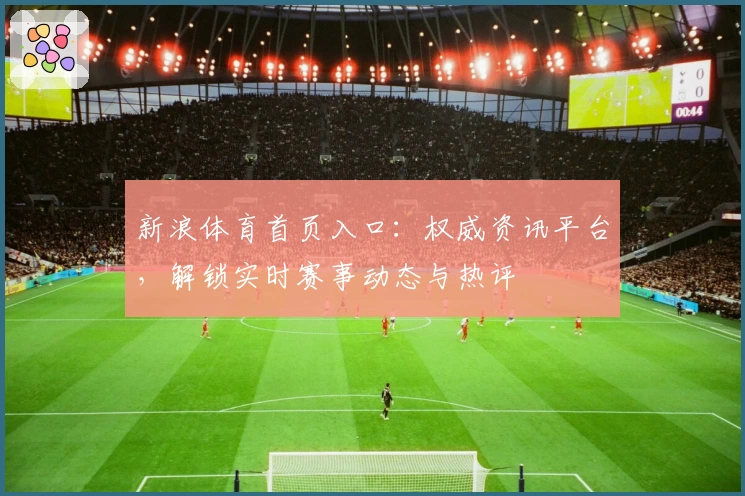 新浪体育首页入口:权威资讯平台,解锁实时赛事动态与热评