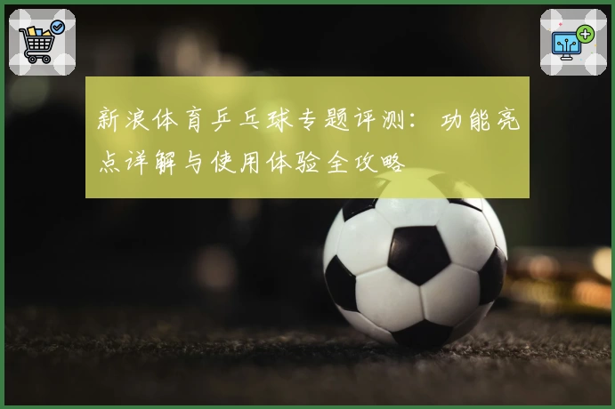 新浪体育乒乓球专题评测：功能亮点详解与使用体验全攻略